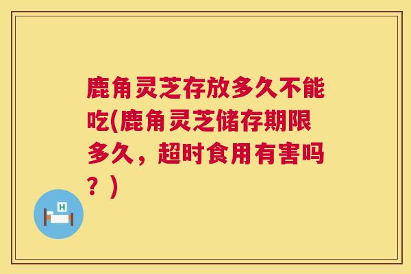 鹿角灵芝存放多久不能吃(鹿角灵芝储存期限多久，超时食用有害吗？)