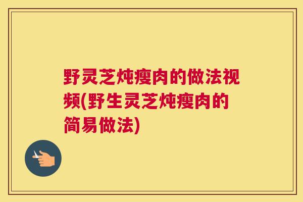 野灵芝炖瘦肉的做法视频(野生灵芝炖瘦肉的简易做法)