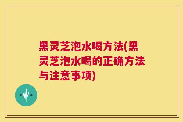 黑灵芝泡水喝方法(黑灵芝泡水喝的正确方法与注意事项)