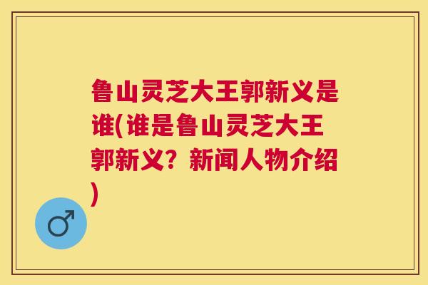 鲁山灵芝大王郭新义是谁(谁是鲁山灵芝大王郭新义？新闻人物介绍)