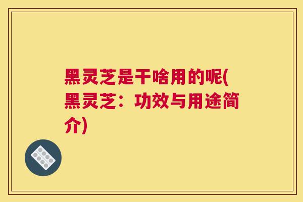 黑灵芝是干啥用的呢(黑灵芝：功效与用途简介)