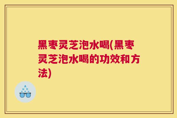 黑枣灵芝泡水喝(黑枣灵芝泡水喝的功效和方法)