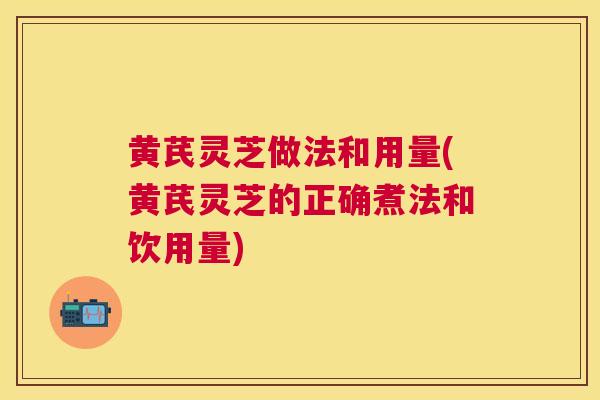 黄芪灵芝做法和用量(黄芪灵芝的正确煮法和饮用量)