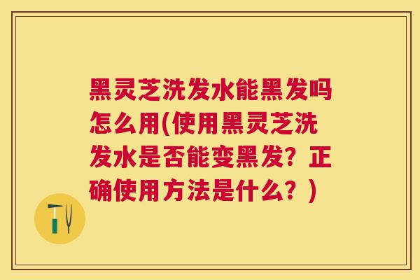 黑灵芝洗发水能黑发吗怎么用(使用黑灵芝洗发水是否能变黑发？正确使用方法是什么？)