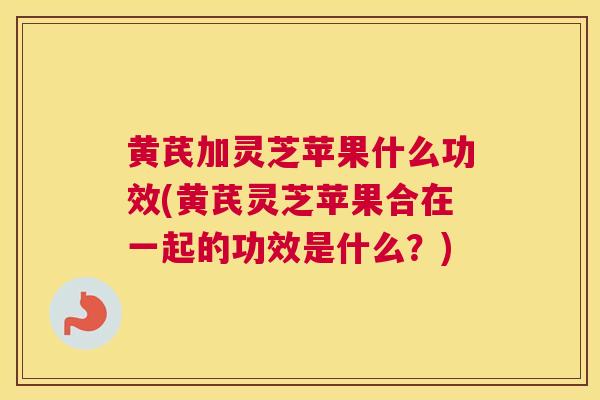 黄芪加灵芝苹果什么功效(黄芪灵芝苹果合在一起的功效是什么？)