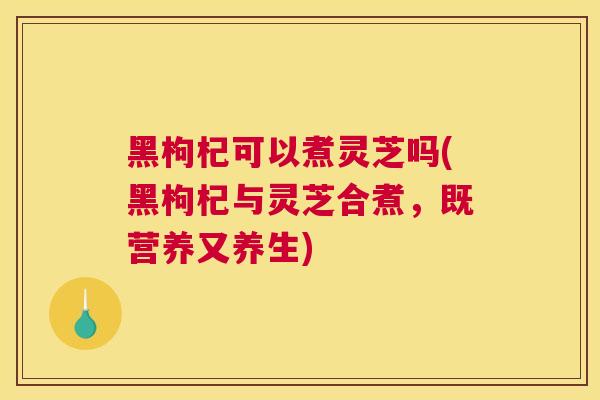 黑枸杞可以煮灵芝吗(黑枸杞与灵芝合煮，既营养又养生)