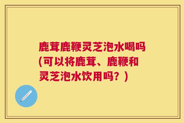 鹿茸鹿鞭灵芝泡水喝吗(可以将鹿茸、鹿鞭和灵芝泡水饮用吗？)