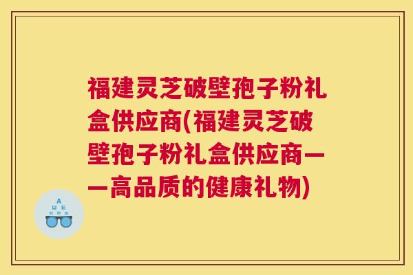 福建灵芝破壁孢子粉礼盒供应商(福建灵芝破壁孢子粉礼盒供应商——高品质的健康礼物)