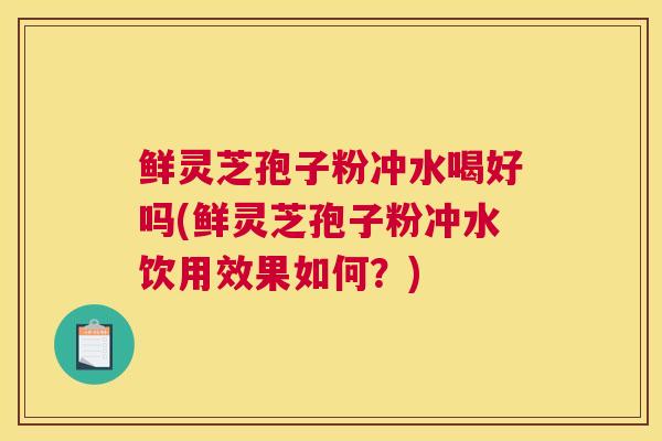 鲜灵芝孢子粉冲水喝好吗(鲜灵芝孢子粉冲水饮用效果如何？)