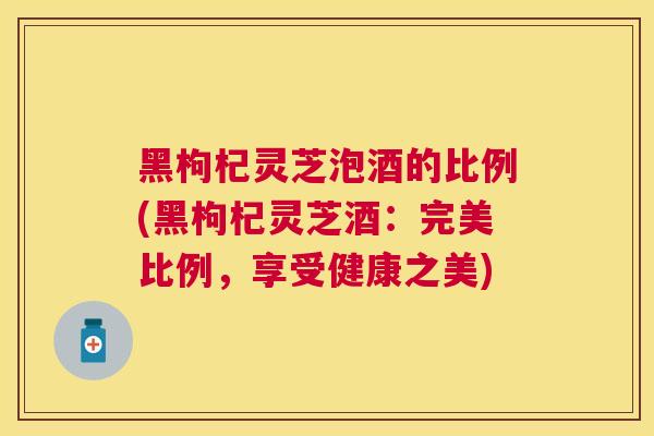 黑枸杞灵芝泡酒的比例(黑枸杞灵芝酒：完美比例，享受健康之美)