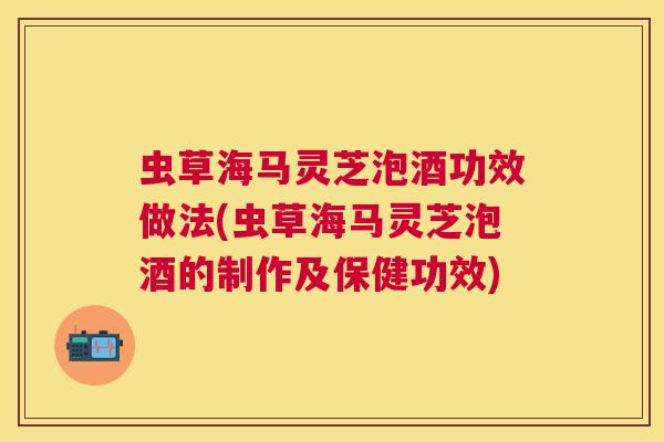 虫草海马灵芝泡酒功效做法(虫草海马灵芝泡酒的制作及保健功效)