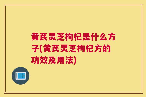 黄芪灵芝枸杞是什么方子(黄芪灵芝枸杞方的功效及用法)