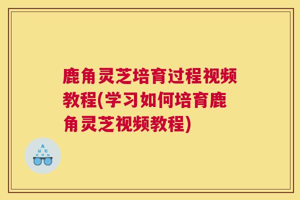 鹿角灵芝培育过程视频教程(学习如何培育鹿角灵芝视频教程)