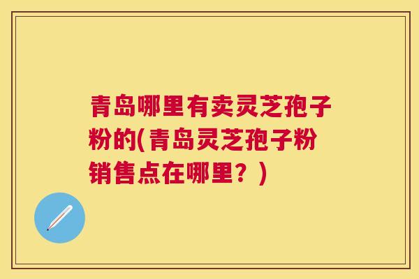 青岛哪里有卖灵芝孢子粉的(青岛灵芝孢子粉销售点在哪里？)