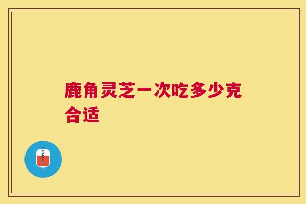 鹿角灵芝一次吃多少克合适