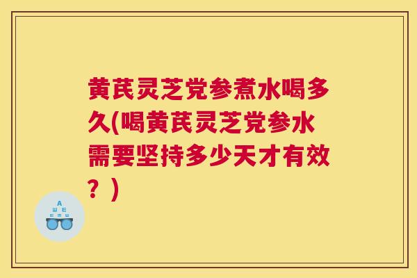 黄芪灵芝党参煮水喝多久(喝黄芪灵芝党参水需要坚持多少天才有效？)