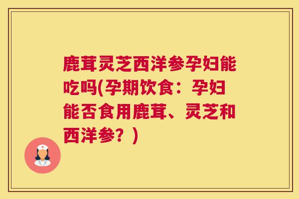 鹿茸灵芝西洋参孕妇能吃吗(孕期饮食：孕妇能否食用鹿茸、灵芝和西洋参？)