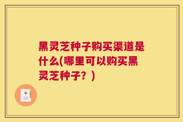 黑灵芝种子购买渠道是什么(哪里可以购买黑灵芝种子？)