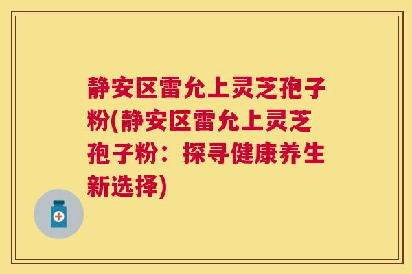 静安区雷允上灵芝孢子粉(静安区雷允上灵芝孢子粉：探寻健康养生新选择)