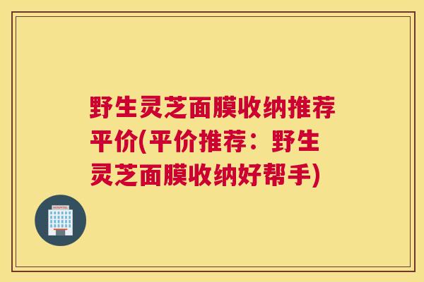 野生灵芝面膜收纳推荐平价(平价推荐：野生灵芝面膜收纳好帮手)