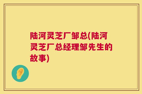 陆河灵芝厂邹总(陆河灵芝厂总经理邹先生的故事)