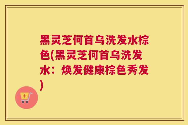 黑灵芝何首乌洗发水棕色(黑灵芝何首乌洗发水：焕发健康棕色秀发)