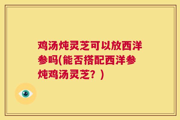 鸡汤炖灵芝可以放西洋参吗(能否搭配西洋参炖鸡汤灵芝？)