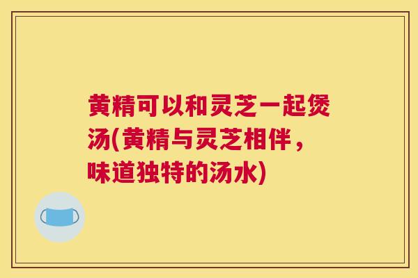 黄精可以和灵芝一起煲汤(黄精与灵芝相伴，味道独特的汤水)