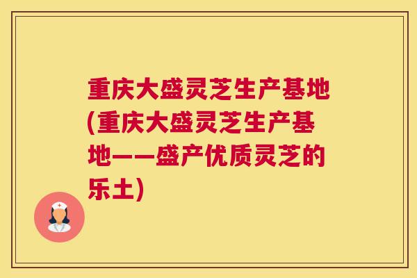 重庆大盛灵芝生产基地(重庆大盛灵芝生产基地——盛产优质灵芝的乐土)