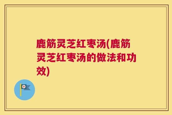鹿筋灵芝红枣汤(鹿筋灵芝红枣汤的做法和功效)