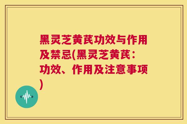 黑灵芝黄芪功效与作用及禁忌(黑灵芝黄芪：功效、作用及注意事项)