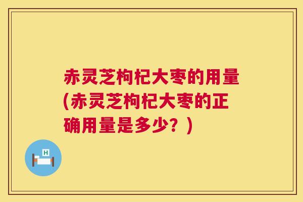 赤灵芝枸杞大枣的用量(赤灵芝枸杞大枣的正确用量是多少？)