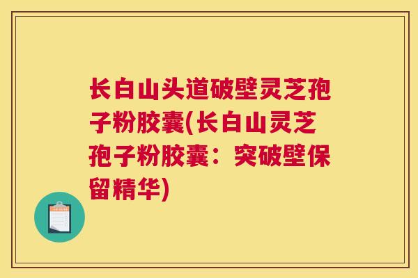 长白山头道破壁灵芝孢子粉胶囊(长白山灵芝孢子粉胶囊：突破壁保留精华)