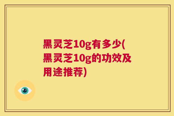 黑灵芝10g有多少(黑灵芝10g的功效及用途推荐)