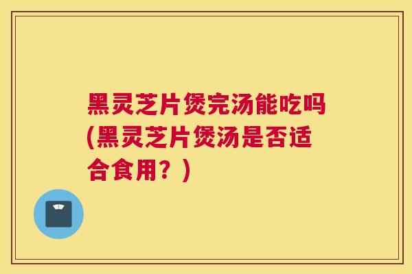 黑灵芝片煲完汤能吃吗(黑灵芝片煲汤是否适合食用？)