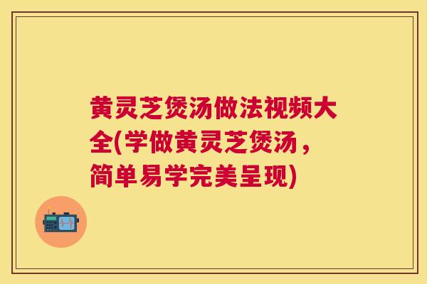 黄灵芝煲汤做法视频大全(学做黄灵芝煲汤，简单易学完美呈现)