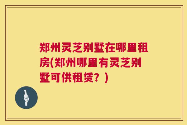 郑州灵芝别墅在哪里租房(郑州哪里有灵芝别墅可供租赁？)