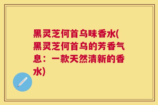 黑灵芝何首乌味香水(黑灵芝何首乌的芳香气息：一款天然清新的香水)