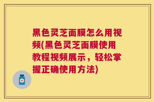 黑色灵芝面膜怎么用视频(黑色灵芝面膜使用教程视频展示，轻松掌握正确使用方法)