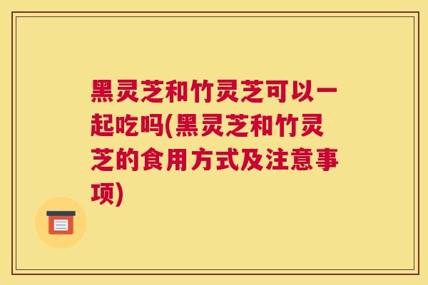 黑灵芝和竹灵芝可以一起吃吗(黑灵芝和竹灵芝的食用方式及注意事项)