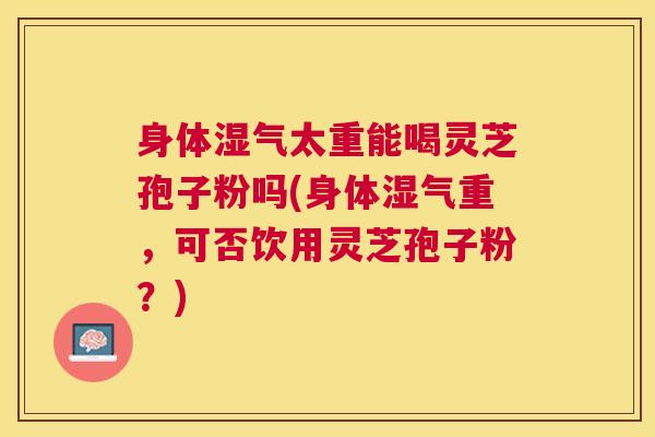 身体湿气太重能喝灵芝孢子粉吗(身体湿气重，可否饮用灵芝孢子粉？)