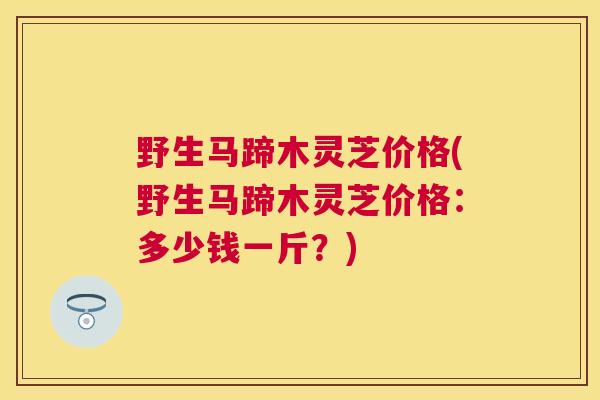 野生马蹄木灵芝价格(野生马蹄木灵芝价格：多少钱一斤？)