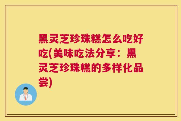 黑灵芝珍珠糕怎么吃好吃(美味吃法分享：黑灵芝珍珠糕的多样化品尝)