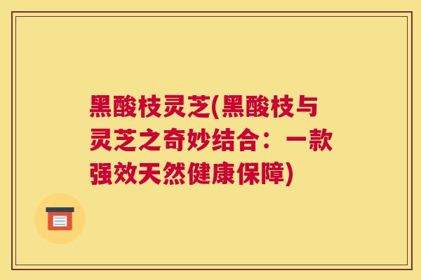 黑酸枝灵芝(黑酸枝与灵芝之奇妙结合：一款强效天然健康保障)