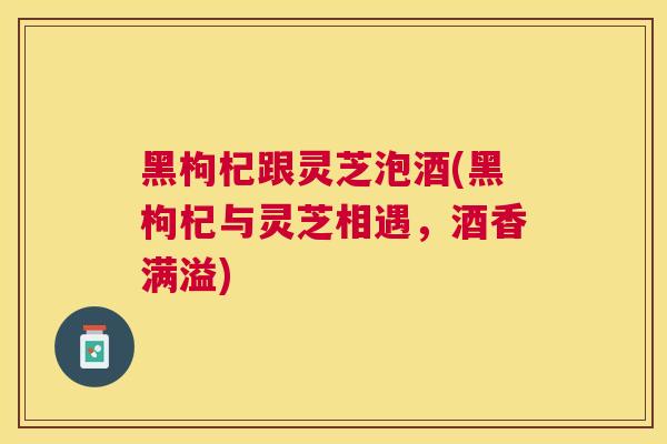 黑枸杞跟灵芝泡酒(黑枸杞与灵芝相遇，酒香满溢)