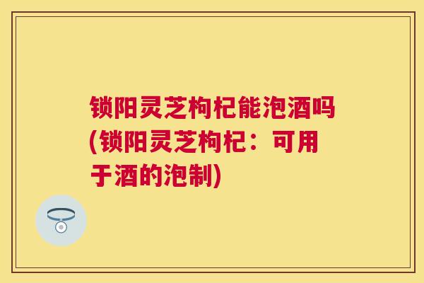 锁阳灵芝枸杞能泡酒吗(锁阳灵芝枸杞：可用于酒的泡制)