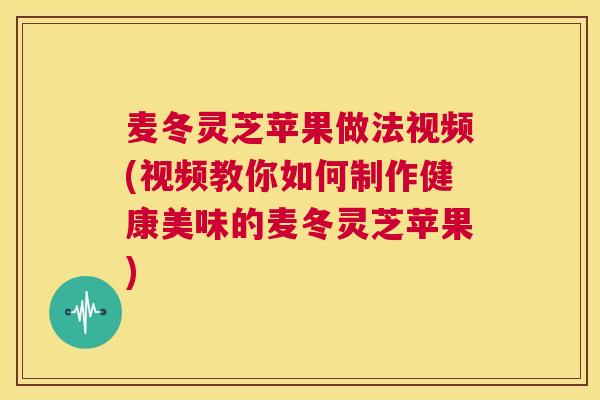 麦冬灵芝苹果做法视频(视频教你如何制作健康美味的麦冬灵芝苹果)