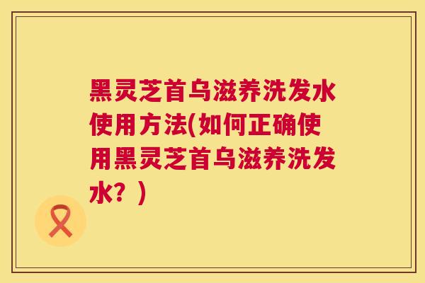 黑灵芝首乌滋养洗发水使用方法(如何正确使用黑灵芝首乌滋养洗发水？)