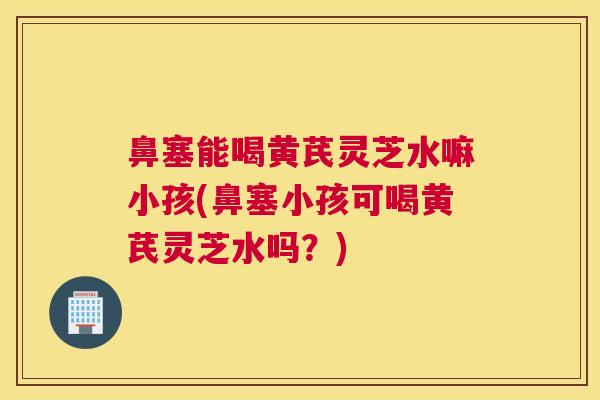 鼻塞能喝黄芪灵芝水嘛小孩(鼻塞小孩可喝黄芪灵芝水吗？)