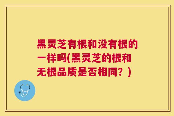 黑灵芝有根和没有根的一样吗(黑灵芝的根和无根品质是否相同？)